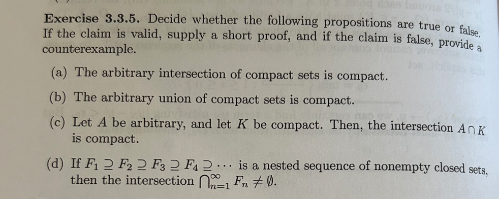 does bus
Exercise 3.3.5. Decide whether the following propositions are true or false.
If the claim is valid, supply a short proof, and if the claim is false, provide a
counterexample.
(a) The arbitrary intersection of compact sets is compact.
(b) The arbitrary union of compact sets is compact.
(c) Let A be arbitrary, and let K be compact. Then, the intersection Ank
is compact.
(d) If F1 2 F22 F3 2 F4 2. is a nested sequence of nonempty closed sets,
then the intersection 1 Fn +0.