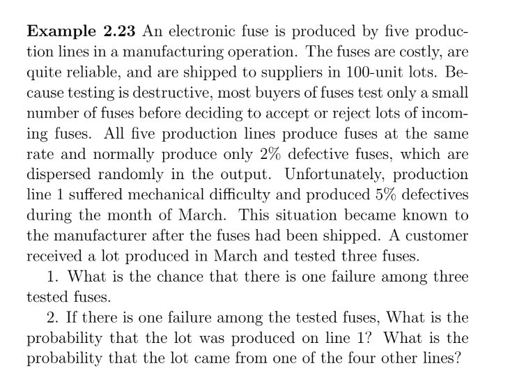 Example 2.23 An electronic fuse is produced by five produc-
tion lines in a manufacturing operation. The fuses are costly, are
quite reliable, and are shipped to suppliers in 100-unit lots. Be-
cause testing is destructive, most buyers of fuses test only a small
number of fuses before deciding to accept or reject lots of incom-
ing fuses. All five production lines produce fuses at the same
rate and normally produce only 2% defective fuses, which are
dispersed randomly in the output. Unfortunately, production
line 1 suffered mechanical difficulty and produced 5% defectives
during the month of March. This situation became known to
the manufacturer after the fuses had been shipped. A customer
received a lot produced in March and tested three fuses.
1. What is the chance that there is one failure among three
tested fuses.
2. If there is one failure among the tested fuses, What is the
probability that the lot was produced on line 1? What is the
probability that the lot came from one of the four other lines?