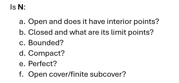 Is N:
a. Open and does it have interior points?
b. Closed and what are its limit points?
c. Bounded?
d. Compact?
e. Perfect?
f. Open cover/finite subcover?