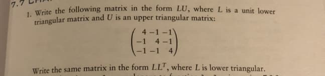 7.5
1. Write the following matrix in the form LU, where L is a unit lower
triangular matrix and U is an upper triangular matrix:
4-1-1
4-1
-1-1 4,
Write the same matrix in the form LLT, where L is lower triangular.