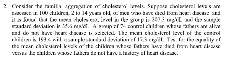 2. Consider the familial aggregation of cholesterol levels. Suppose cholesterol levels are
assessed in 100 children, 2 to 14 years old, of men who have died from heart disease and
it is found that the mean cholesterol level in the group is 207.3 mg/dL and the sample
standard deviation is 35.6 mg/dL. A group of 74 control children whose fathers are alive
and do not have heart disease is selected. The mean cholesterol level of the control
children is 193.4 with a sample standard deviation of 17.3 mg/dL. Test for the equality of
the mean cholesterol levels of the children whose fathers have died from heart disease
versus the children whose fathers do not have a history of heart disease.