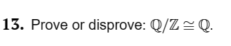 **13. Prove or disprove: \(\mathbb{Q}/\mathbb{Z} \cong \mathbb{Q}\).**

The problem asks if the quotient group \(\mathbb{Q}/\mathbb{Z}\) is isomorphic to the group \(\mathbb{Q}\). 

To explore this, consider the following:

- \(\mathbb{Q}\) represents the set of all rational numbers.
- \(\mathbb{Z}\) is the set of integers.
- The quotient group \(\mathbb{Q}/\mathbb{Z}\) consists of the equivalence classes of rational numbers, where two rationals are considered equivalent if their difference is an integer.

The problem involves determining whether there exists a bijective group homomorphism between \(\mathbb{Q}/\mathbb{Z}\) and \(\mathbb{Q}\). This requires proving or disproving the existence of such a mapping that preserves group operations.