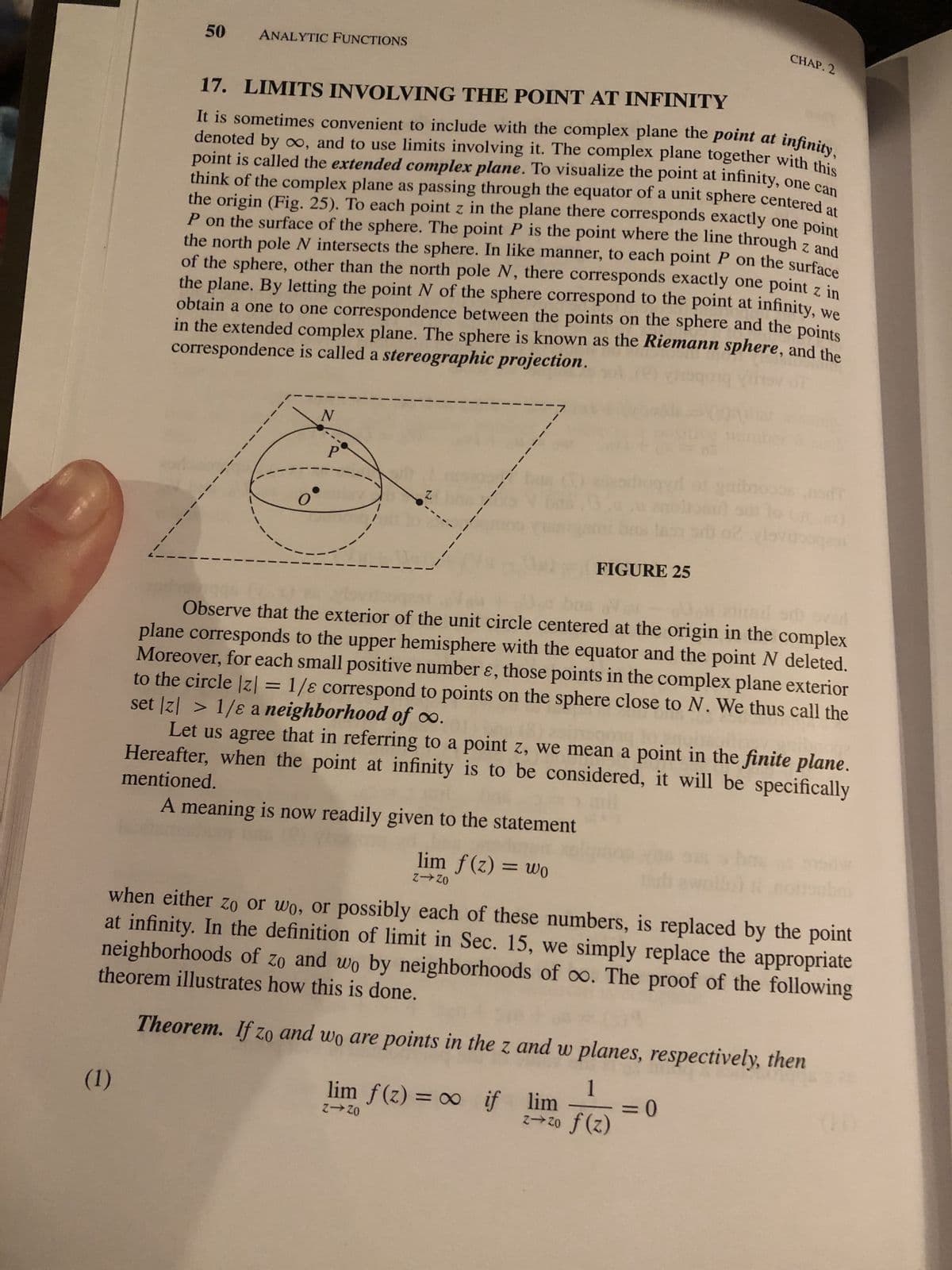 50 ANALYTIC FUNCTIONS
(1)
17. LIMITS INVOLVING THE POINT AT INFINITY
It is sometimes convenient to include with the complex plane the point at infinity,
denoted by ∞o, and to use limits involving it. The complex plane together with this
point is called the extended complex plane. To visualize the point at infinity, one can
think of the complex plane as passing through the equator of a unit sphere centered at
the origin (Fig. 25). To each point z in the plane there corresponds exactly one point
P on the surface of the sphere. The point P is the point where the line through z and
the north pole N intersects the sphere. In like manner, to each point P on the surface
of the sphere, other than the north pole N, there corresponds exactly one point z in
the plane. By letting the point N of the sphere correspond to the point at infinity, we
obtain a one to one correspondence between the points on the sphere and the points
in the extended complex plane. The sphere is known as the Riemann sphere, and the
correspondence is called a stereographic projection.
N
1
lim f(z) = wo
Z-ZO
FIGURE 25
CHAP. 2
gibre
Observe that the exterior of the unit circle centered at the origin in the complex
plane corresponds to the upper hemisphere with the equator and the point N deleted.
Moreover, for each small positive number &, those points in the complex plane exterior
set |z| > 1/8 a neighborhood of ∞o.
to the circle |z| = 1/8 correspond to points on the sphere close to N. We thus call the
Let us agree that in referring to a point z, we mean a point in the finite plane.
mentioned.
Hereafter, when the point at infinity is to be considered, it will be specifically
A meaning is now readily given to the statement
lim f(z) = ∞o if
Z-Zo
when either zo or wo, or possibly each of these numbers, is replaced by the point
at infinity. In the definition of limit in Sec. 15, we simply replace the appropriate
theorem illustrates how this is done.
neighborhoods of zo and wo by neighborhoods of oo. The proof of the following
lovigen
= 0
Theorem. If zo and wo are points in the z and w planes, respectively, then
1
lim
z→zo f(z)