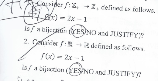 Consider f: Z+ → Z defined as follows.
x)=2x-1
Isf a bijection (YES NO and JUSTIFY)?
2. Consider f: R → R defined as follows.
f(x) = 2x - 1
Isf a bijection (YES NO and JUSTIFY)?