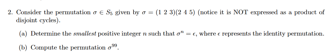 2. Consider the permutation o E S5 given by o = (1 2 3) (2 4 5) (notice it is NOT expressed as a product of
disjoint cycles).
(a) Determine the smallest positive integer n such that σ” = €, where e represents the identity permutation.
(b) Compute the permutation ⁹⁹.