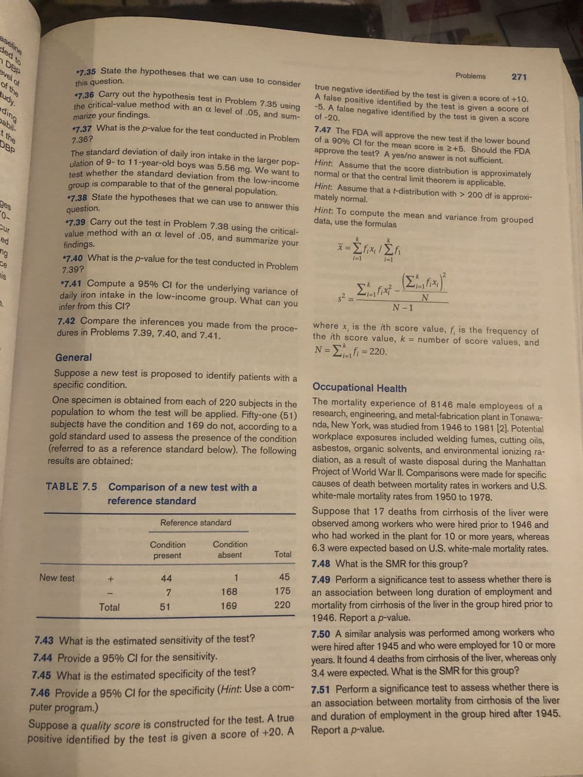 aseline
ded to
DBP
evel of
of the
tudy.
ding
pabil-
at the
DBP
ges
0-
Cur
ed
ng
ce
is
7.
this question.
*7.35 State the hypotheses that we can use to consider
$7.36 Carry out the hypothesis test in Problem 7.35 using
the critical-value method with an a level of .05, and sum-
marize your findings.
7.36?
*7.37 What is the p-value for the test conducted in Problem
The standard deviation of daily iron intake in the larger pop-
ulation of 9- to 11-year-old boys was 5.56 mg. We want to
test whether the standard deviation from the low-income
group is comparable to that of the general population.
question.
*7.38 State the hypotheses that we can use to answer this
*7.39 Carry out the test in Problem 7.38 using the critical-
findings.
value method with an a level of .05, and summarize your
*7.40 What is the p-value for the test conducted in Problem
7.39?
*7.41 Compute a 95% CI for the underlying variance of
daily iron intake in the low-income group. What can you
infer from this CI?
7.42 Compare the inferences you made from the proce-
dures in Problems 7.39, 7.40, and 7.41.
General
Suppose a new test is proposed to identify patients with a
specific condition.
One specimen is obtained from each of 220 subjects in the
population to whom the test will be applied. Fifty-one (51)
subjects have the condition and 169 do not, according to a
gold standard used to assess the presence of the condition
(referred to as a reference standard below). The following
results are obtained:
TABLE 7.5 Comparison of a new test with a
reference standard
New test
+ 1
Total
Reference standard
Condition
present
44
7
51
Condition
absent
1
168
169
7.43 What is the estimated sensitivity of the test?
7.44 Provide a 95% CI for the sensitivity.
Total
45
175
220
7.45 What is the estimated specificity of the test?
7.46 Provide a 95% CI for the specificity (Hint: Use a com-
puter program.)
Suppose a quality score is constructed for the test. A true
positive identified by the test is given a score of +20. A
true negative identified by the test is given a score of +10.
A false positive identified by the test is given a score of
of -20.
-5. A false negative identified by the test is given a score
7.47 The FDA will approve the new test if the lower bound
of a 90% Cl for the mean score is 2+5. Should the FDA
approve the test? A yes/no answer is not sufficient.
Hint: Assume that the score distribution is approximately
normal or that the central limit theorem is applicable.
mately normal.
Hint: Assume that a t-distribution with > 200 df is approxi-
x = Σfix₁/Σf₁
i=1
data, use the formulas
Hint: To compute the mean and variance from grouped
i=1
Problems
Σfix?
271
(Σ ₁ fix₂)²
i=1
N
N-1
where x, is the ith score value, f, is the frequency of
the ith score value, k = number of score values, and
N = Σ 1 f = 220.
Occupational Health
The mortality experience of 8146 male employees of a
research, engineering, and metal-fabrication plant in Tonawa-
nda, New York, was studied from 1946 to 1981 [2]. Potential
workplace exposures included welding fumes, cutting oils,
asbestos, organic solvents, and environmental ionizing ra-
diation, as a result of waste disposal during the Manhattan
Project of World War II. Comparisons were made for specific
causes of death between mortality rates in workers and U.S.
white-male mortality rates from 1950 to 1978.
Suppose that 17 deaths from cirrhosis of the liver were
observed among workers who were hired prior to 1946 and
who had worked in the plant for 10 or more years, whereas
6.3 were expected based on U.S. white-male mortality rates.
7.48 What is the SMR for this group?
7.49 Perform a significance test to assess whether there is
an association between long duration of employment and
mortality from cirrhosis of the liver in the group hired prior to
1946. Report a p-value.
7.50 A similar analysis was performed among workers who
were hired after 1945 and who were employed for 10 or more
years. It found 4 deaths from cirrhosis of the liver, whereas only
3.4 were expected. What is the SMR for this group?
7.51 Perform a significance test to assess whether there is
an association between mortality from cirrhosis of the liver
and duration of employment in the group hired after 1945.
Report a p-value.