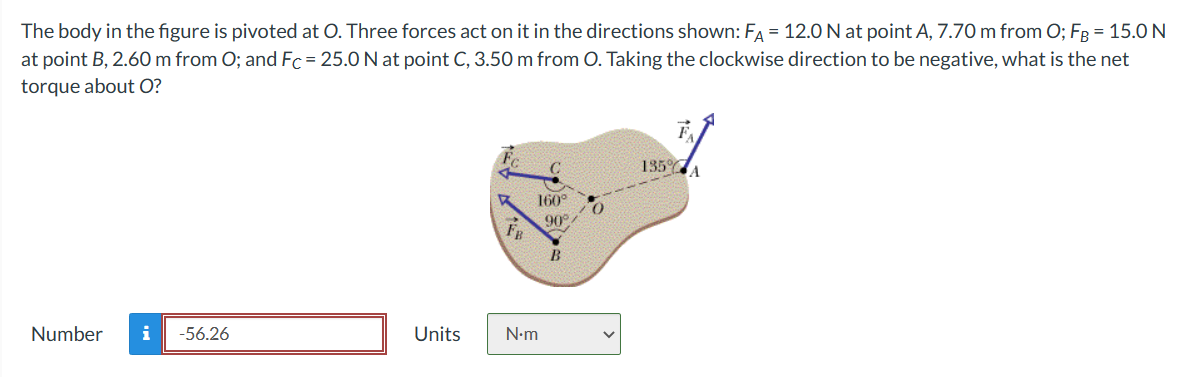 The body in the figure is pivoted at O. Three forces act on it in the directions shown: FA = 12.0 N at point A, 7.70 m from O; FB = 15.0 N
at point B, 2.60 m from O; and Fc = 25.0 N at point C, 3.50 m from O. Taking the clockwise direction to be negative, what is the net
torque about O?
Number i -56.26
Units
160°
N•m
90°/
B
135%