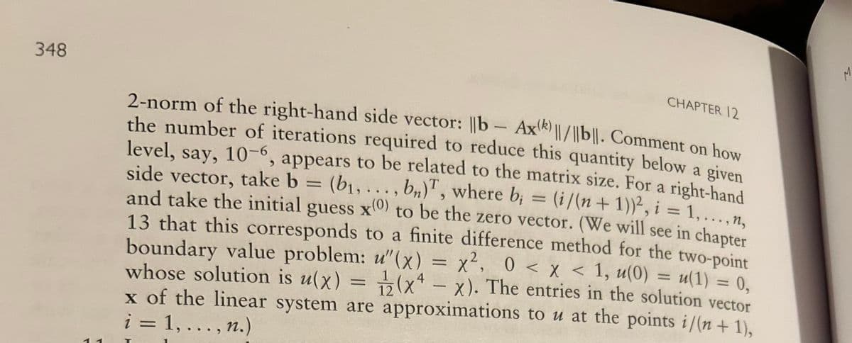 348
CHAPTER 12
-
2-norm of the right-hand side vector: ||b- Ax)||/|bl|. Comment on how
the number of iterations required to reduce this quantity below a given
level, say, 10-6, appears to be related to the matrix size. For a right-hand
side vector, take b = (b₁,..., b), where b; = (i/(n + 1))², i = 1,...,n,
and take the initial guess x(0) to be the zero vector. (We will see in chapter
13 that this corresponds to a finite difference method for the two-point
boundary value problem: u"(x) = x², 0 < x < 1, u(0) = u(1) = 0,
whose solution is u(x) = (x - x). The entries in the solution vector
(x-x).
12
x of the linear system are approximations to u at the points i/(n + 1),
i = 1,..., n.)