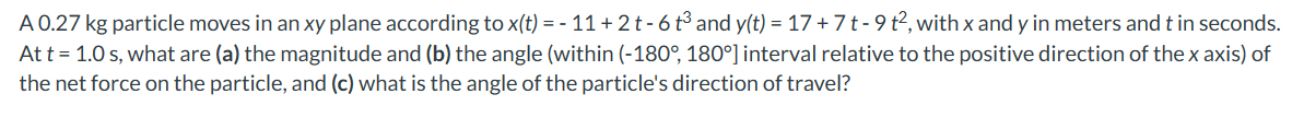 A 0.27 kg particle moves in an xy plane according to x(t) = - 11+2 t-6 t³ and y(t) = 17 + 7 t - 9 t², with x and y in meters and t in seconds.
At t = 1.0 s, what are (a) the magnitude and (b) the angle (within (-180°, 180°] interval relative to the positive direction of the x axis) of
the net force on the particle, and (c) what is the angle of the particle's direction of travel?