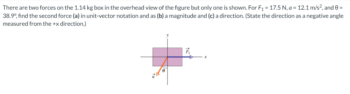 There are two forces on the 1.14 kg box in the overhead view of the figure but only one is shown. For F₁ = 17.5 N, a = 12.1 m/s2, and 0 =
38.9°, find the second force (a) in unit-vector notation and as (b) a magnitude and (c) a direction. (State the direction as a negative angle
measured from the +x direction.)
x