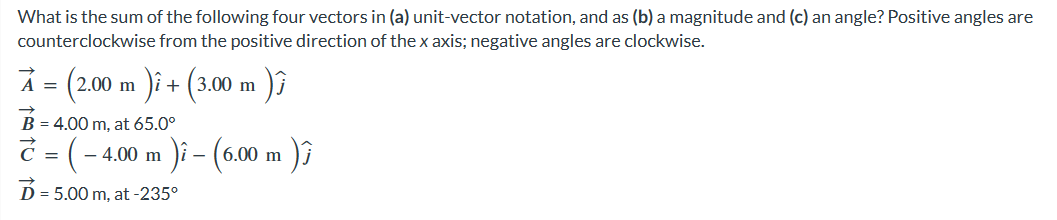 What is the sum of the following four vectors in (a) unit-vector notation, and as (b) a magnitude and (c) an angle? Positive angles are
counterclockwise from the positive direction of the x axis; negative angles are clockwise.
À = (2.00 m )i + (3.00 m )}
B = 4.00 m, at 65.0⁰
7 = ( - 4.00 m
D = 5.00 m, at -235⁰
¹)ì – (6.00 m )Ĵ