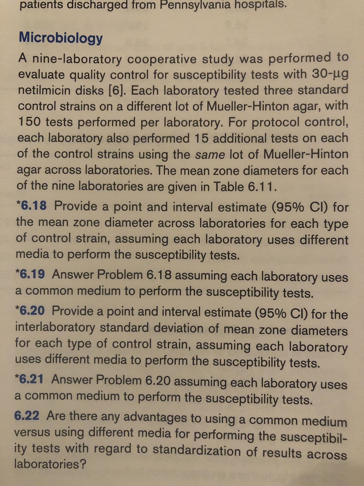 patients discharged from Pennsylvania hospitals.
Microbiology
A nine-laboratory cooperative study was performed to
evaluate quality control for susceptibility tests with 30-ug
netilmicin disks [6]. Each laboratory tested three standard
control strains on a different lot of Mueller-Hinton agar, with
150 tests performed per laboratory. For protocol control,
each laboratory also performed 15 additional tests on each
of the control strains using the same lot of Mueller-Hinton
agar across laboratories. The mean zone diameters for each
of the nine laboratories are given in Table 6.11.
*6.18 Provide a point and interval estimate (95% CI) for
the mean zone diameter across laboratories for each type
of control strain, assuming each laboratory uses different
media to perform the susceptibility tests.
*6.19 Answer Problem 6.18 assuming each laboratory uses
a common medium to perform the susceptibility tests.
*6.20 Provide a point and interval estimate (95% CI) for the
interlaboratory standard deviation of mean zone diameters
for each type of control strain, assuming each laboratory
uses different media to perform the susceptibility tests.
*6.21 Answer Problem 6.20 assuming each laboratory uses
a common medium to perform the susceptibility tests.
6.22 Are there any advantages to using a common medium
versus using different media for performing the susceptibil-
ity tests with regard to standardization of results across
laboratories?