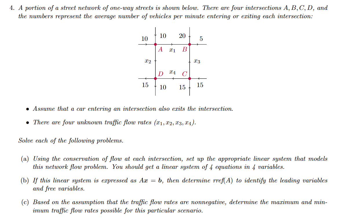 4. A portion of a street network of one-way streets is shown below. There are four intersections A, B, C, D, and
the numbers represent the average number of vehicles per minute entering or exiting each intersection:
10
X2
15
10 20
A I1 B
5
X3
D A C
10 15 15
• Assume that a car entering an intersection also exits the intersection.
• There are four unknown traffic flow rates (x1, x2, x3, x₁).
Solve each of the following problems.
(a) Using the conservation of flow at each intersection, set up the appropriate linear system that models
this network flow problem. You should get a linear system of 4 equations in 4 variables.
(b) If this linear system is expressed as Ax = b, then determine rref(A) to identify the leading variables
and free variables.
(c) Based on the assumption that the traffic flow rates are nonnegative, determine the maximum and min-
imum traffic flow rates possible for this particular scenario.