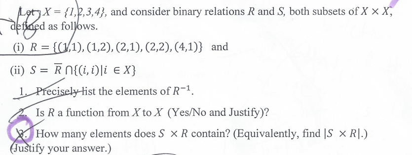 Let X = {1,2,3,4}, and consider binary relations R and S, both subsets of X X X,
defined
defined
as follows.
(i) R = {(1,1), (1,2), (2,1), (2,2), (4,1)} and
(ii) S= R_n{(i,t)\i e X}
1. Precisely list the elements of R-1.
Is R a function from X to X (Yes/No and Justify)?
How many elements does SX R contain? (Equivalently, find |S X R.)
Justify your answer.)