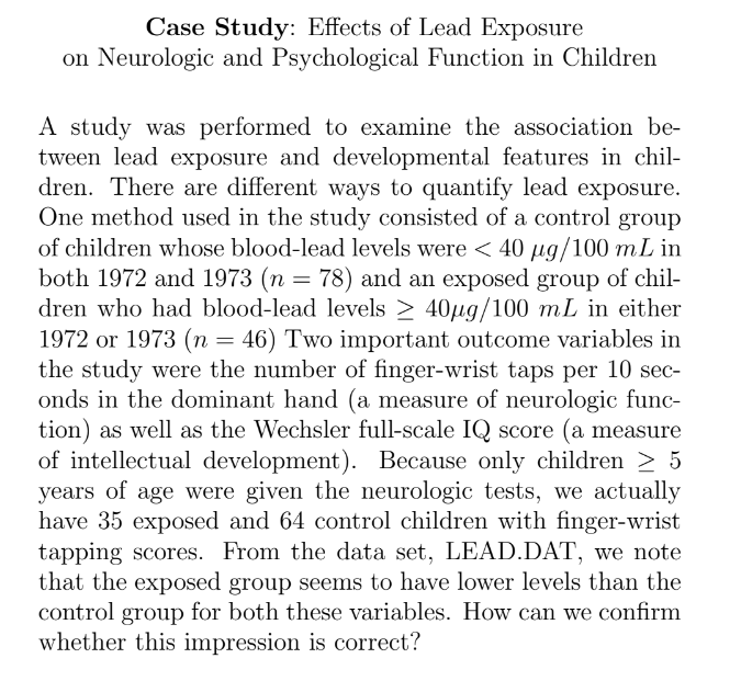 Case Study: Effects of Lead Exposure
on Neurologic and Psychological Function in Children
A study was performed to examine the association be-
tween lead exposure and developmental features in chil-
dren. There are different ways to quantify lead exposure.
One method used in the study consisted of a control group
of children whose blood-lead levels were < 40 µg/100 mL in
both 1972 and 1973 (n = 78) and an exposed group of chil-
dren who had blood-lead levels ≥ 40µg/100 mL in either
1972 or 1973 (n = 46) Two important outcome variables in
the study were the number of finger-wrist taps per 10 sec-
onds in the dominant hand (a measure of neurologic func-
tion) as well as the Wechsler full-scale IQ score (a measure
of intellectual development). Because only children > 5
years of age were given the neurologic tests, we actually
have 35 exposed and 64 control children with finger-wrist
tapping scores. From the data set, LEAD.DAT, we note
that the exposed group seems to have lower levels than the
control group for both these variables. How can we confirm
whether this impression is correct?