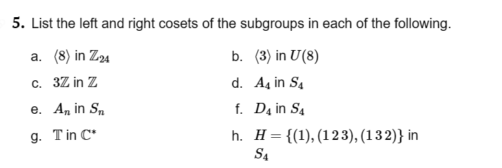 5. List the left and right cosets of the subgroups in each of the following.
a. (8) in Z24
b. (3) in U (8)
c.
32 in Z
d. A4 in S4
f. D4 in S4
h.
e. An in Sn
9. Tin C*
H = {(1), (123), (132)} in
S4