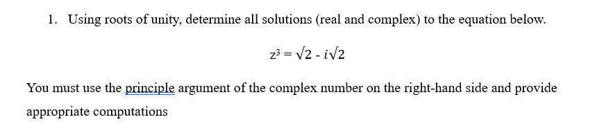 1. Using roots of unity, determine all solutions (real and complex) to the equation below.
z³ = √2-i√2
You must use the principle argument of the complex number on the right-hand side and provide
appropriate computations