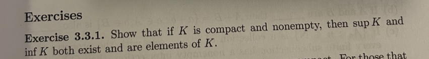 Exercises
Exercise 3.3.1. Show that if K is compact and nonempty, then sup K and
inf K both exist and are elements of K.
For those that