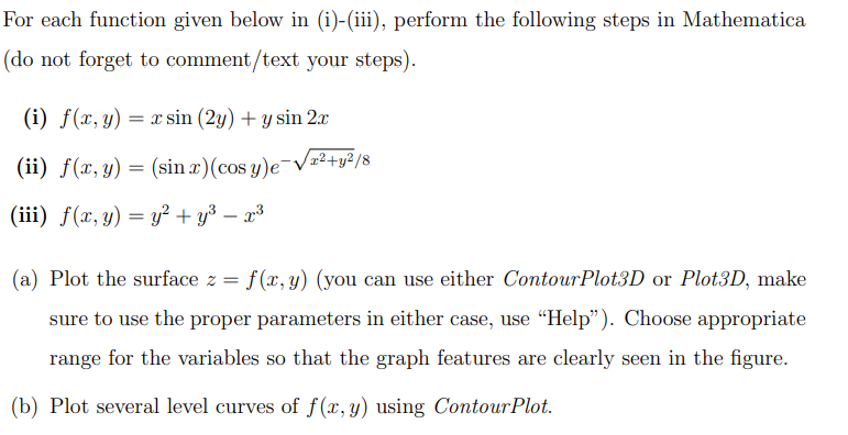 For each function given below in (i)-(iii), perform the following steps in Mathematica
(do not forget to comment/text your steps).
(i) f(x, y) = x sin (2y) + y sin 2x
(ii) f(x, y) = (sin x)(cos y)e-√²+y²/8
(iii) f(x, y) = y² + y³ – x³
(a) Plot the surface z = f(x, y) (you can use either ContourPlot3D or Plot3D, make
sure to use the proper parameters in either case, use "Help"). Choose appropriate
range for the variables so that the graph features are clearly seen in the figure.
(b) Plot several level curves of f(x, y) using Contour Plot.