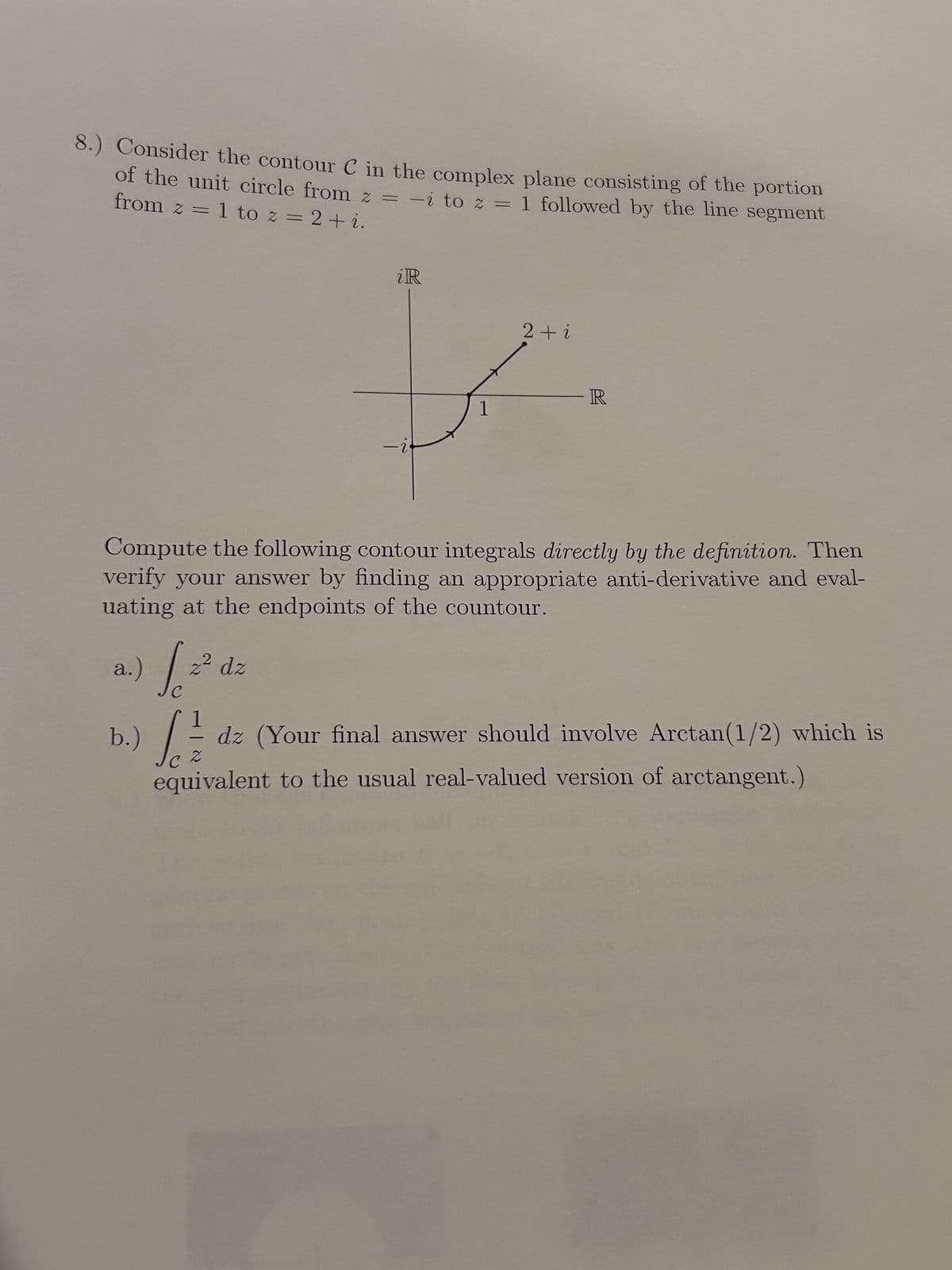 8.) Consider the contour C in the complex plane consisting of the portion
from z = 1 to z = 2+ i.
of the unit circle from z = -i to z = 1 followed by the line segment
iR
2+i
-2
R
1
Compute the following contour integrals directly by the definition. Then
verify your answer by finding an appropriate anti-derivative and eval-
uating at the endpoints of the countour.
a.) Se
b.)
C
-
C2
2 dz
dz (Your final answer should involve Arctan(1/2) which is
equivalent to the usual real-valued version of arctangent.)