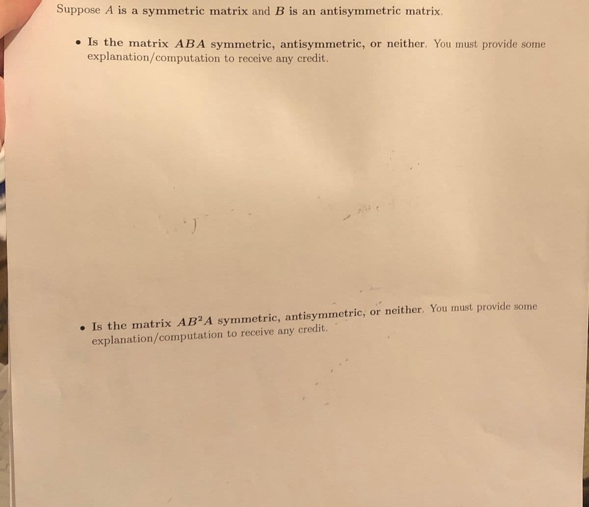 Suppose A is a symmetric matrix and B is an antisymmetric matrix.
• Is the matrix ABA symmetric, antisymmetric, or neither. You must provide some
explanation/computation to receive any credit.
"J
• Is the matrix AB2A symmetric, antisymmetric, or neither. You must provide some
explanation/computation to receive any credit.