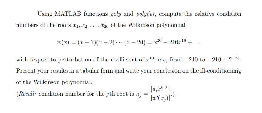 Using MATLAB functions poly and polyder, compute the relative condition
numbers of the roots 1, 2, ..., 20 of the Wilkinson polynomial
20
w(x) = (x1)(x-2)(x - 20) = x²0
210x¹⁹+...
19
with respect to perturbation of the coefficient of 2x¹⁹, a19, from -210 to -210+2-23
Present your results in a tabular form and write your conclusion on the ill-conditioninig
of the Wilkinson polynomial.
(Recall: condition number for the jth root is kj
|a₁x²=1|
\w'(x₂)