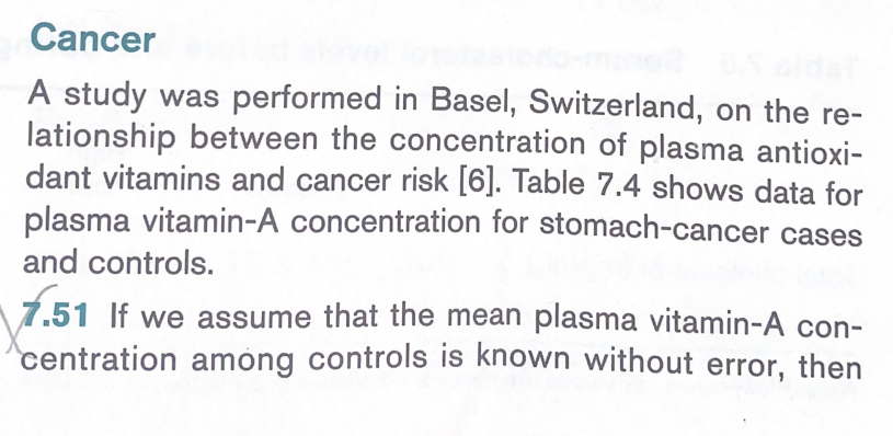 Cancer
A study was performed in Basel, Switzerland, on the re-
lationship between the concentration of plasma antioxi-
dant vitamins and cancer risk [6]. Table 7.4 shows data for
plasma vitamin-A concentration for stomach-cancer cases
and controls.
1.51 If we assume that the mean plasma vitamin-A con-
centration among controls is known without error, then