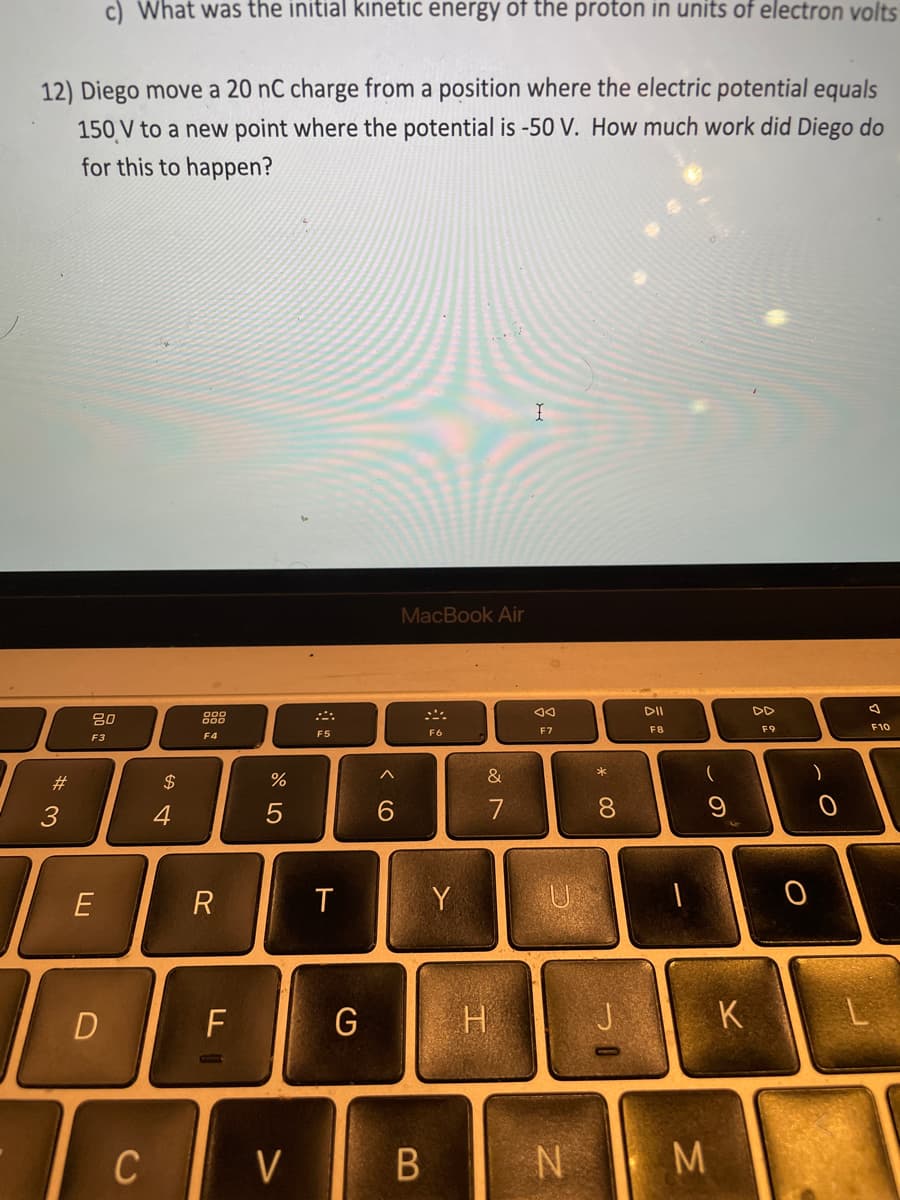 c) What was the initial kinetic energy of the proton in units of electron volts
12) Diego move a 20 nC charge from a position where the electric potential equals
150 V to a new point where the potential is -50 V. How much work did Diego do
for this to happen?
MacBook Air
DI
吕0
F7
F8
F9
F10
F5
F6
F3
F4
#3
2$
&
3
4
6.
7
8.
R
Y
U
D
F
G
K
C
V
