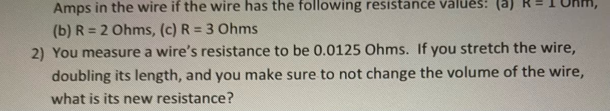 Amps in the wire if the wire has the following resistance values: (a)
(b) R = 2 Ohms, (c) R = 3 Ohms
2) You measure a wire's resistance to be 0.0125 Ohms. If you stretch the wire,
doubling its length, and you make sure to not change the volume of the wire,
what is its new resistance?
