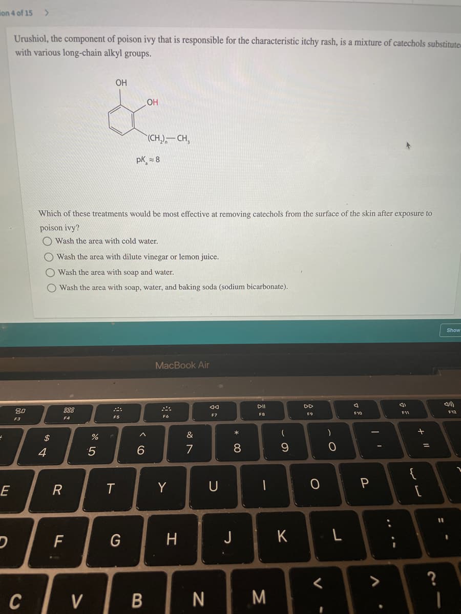 ion 4 of 15
Urushiol, the component of poison ivy that is responsible for the characteristic itchy rash, is a mixture of catechols substitute
with various long-chain alkyl groups.
OH
(CH,),– CH,
pK = 8
Which of these treatments would be most effective at removing catechols from the surface of the skin after exposure to
poison ivy?
O Wash the area with cold water.
O Wash the area with dilute vinegar or lemon juice.
Wash the area with soap and water.
O Wash the area with soap, water, and baking soda (sodium bicarbonate).
Show
MacBook Air
DII
DD
吕0
F12
F11
F7
F8
F4
F5
F6
F3
$
%
&
5
6
7
E
R
T
Y
U
F
G
H
J
<>
C
V
M
+ ||
* 00
