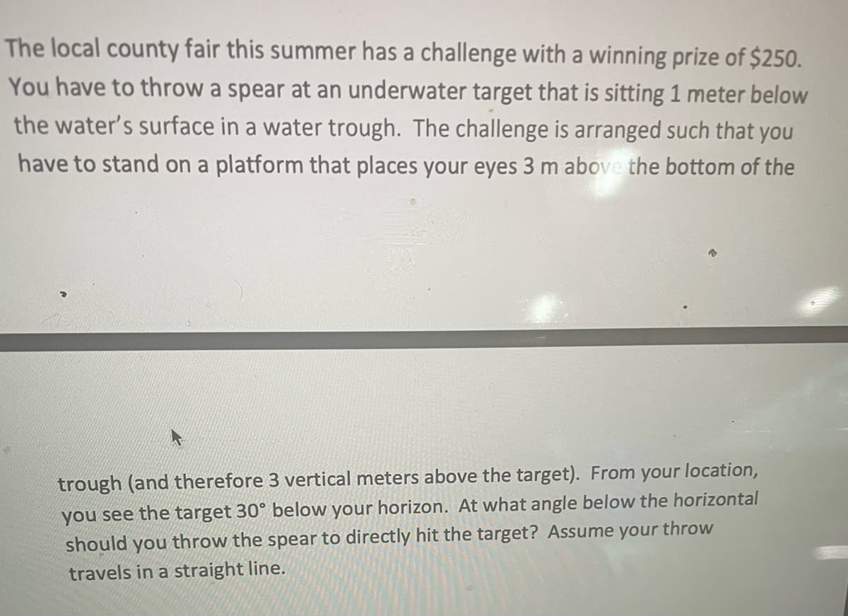 The local county fair this summer has a challenge with a winning prize of $250.
You have to throw a spear at an underwater target that is sitting 1 meter below
the water's surface in a water trough. The challenge is arranged such that you
have to stand on a platform that places your eyes 3 m above the bottom of the
trough (and therefore 3 vertical meters above the target). From your location,
you see the target 30° below your horizon. At what angle below the horizontal
should you throw the spear to directly hit the target? Assume your throw
travels in a straight line.
