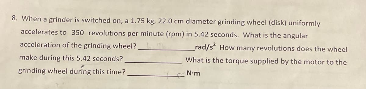 8. When a grinder is switched on, a 1.75 kg, 22.0 cm diameter grinding wheel (disk) uniformly
accelerates to 350 revolutions per minute (rpm) in 5.42 seconds. What is the angular
acceleration of the grinding wheel?
rad/s How many revolutions does the wheel
make during this 5.42 seconds?
What is the torque supplied by the motor to the
grinding wheel during this time?
N•m
