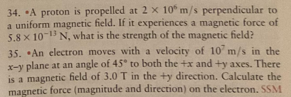 34. A proton is propelled at 2 x 10° m/s perpendicular to
a uniform magnetic field. If it experiences a magnetic force of
5.8 x 10-13 N, what is the strength of the magnetic field?
35. An electron moves with a velocity of 10 m/s in the
x-y plane at an angle of 45° to both the +x and +y axes. There
is a magnetic field of 3.0 T in the +y direction. Calculate the
magnetic force (magnitude and direction) on the electron. SSM
