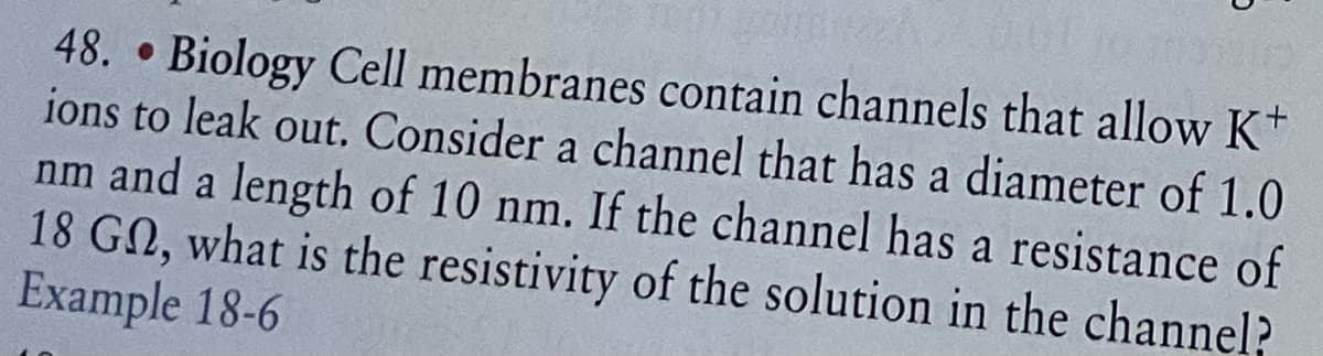 48. Biology Cell membranes contain channels that allow K+
ions to leak out, Consider a channel that has a diameter of 1.0
nm and a length of 10 nm. If the channel has a resistance of
18 GN, what is the resistivity of the solution in the channel?
Example 18-6
