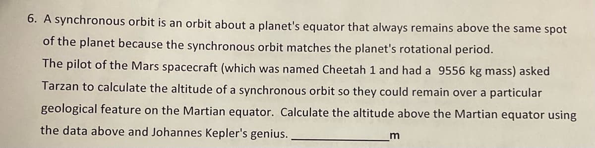 6. A synchronous orbit is an orbit about a planet's equator that always remains above the same spot
of the planet because the synchronous orbit matches the planet's rotational period.
The pilot of the Mars spacecraft (which was named Cheetah 1 and had a 9556 kg mass) asked
Tarzan to calculate the altitude of a synchronous orbit so they could remain over a particular
geological feature on the Martian equator. Calculate the altitude above the Martian equator using
the data above and Johannes Kepler's genius.
