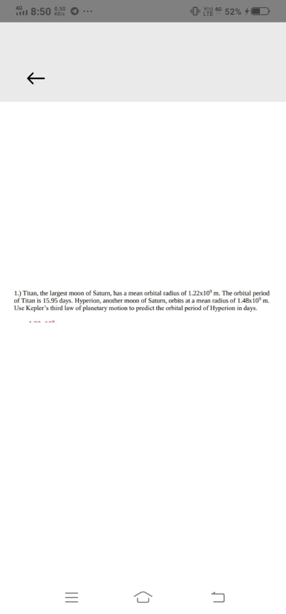 4G
8:50 0.50
O• Y 40 52% 40
KB/s
1.) Titan, the largest moon of Saturn, has a mean orbital radius of 1.22x10° m. The orbital period
of Titan is 15.95 days. Hyperion, another moon of Saturn, orbits at a mean radius of 1.48x10° m.
Use Kepler's third law of planetary motion to predict the orbital period of Hyperion in days.
()
II
