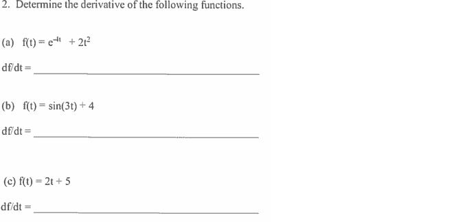 **Problem 2: Determine the Derivative of the Following Functions**

(a) \( f(t) = e^{t^3} + 2t^2 \)

\(\frac{df}{dt} =\) ___________________________________

(b) \( f(t) = \sin(3t) + 4 \)

\(\frac{df}{dt} =\) ___________________________________

(c) \( f(t) = 2t + 5 \)

\(\frac{df}{dt} =\) ___________________________________

**Instructions:** Find the derivative of each function with respect to \(t\).