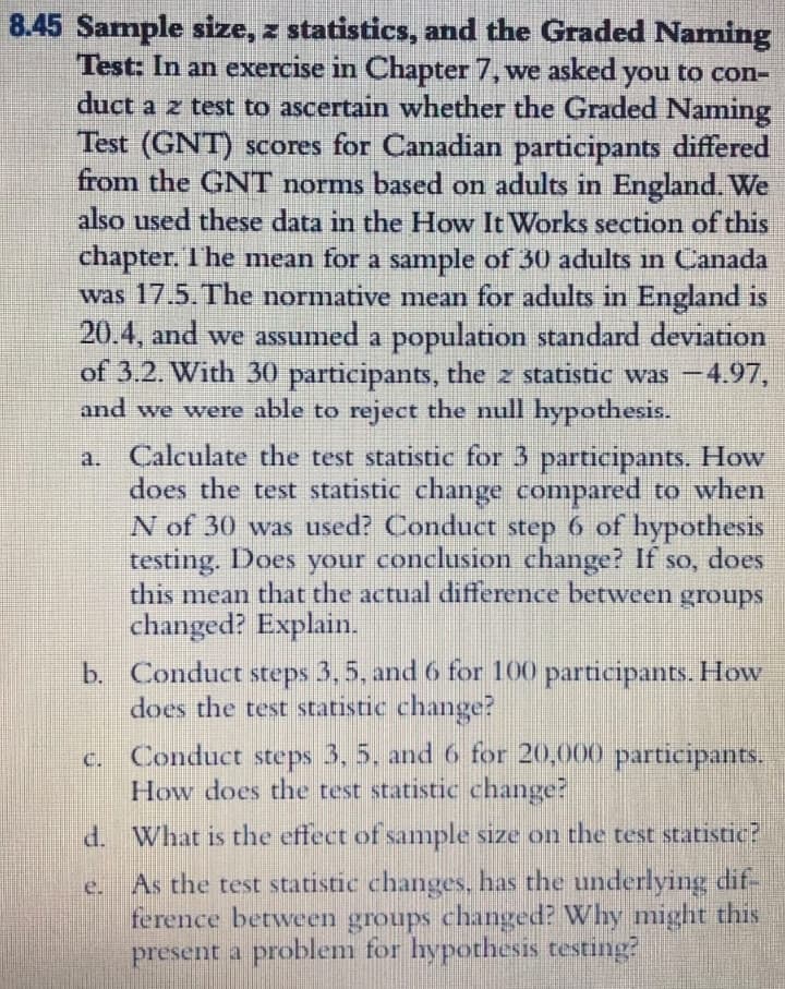 8.45 Sample size, z statistics, and the Graded Naming
Test: In an exercise in Chapter 7, we asked you to con-
duct a z test to ascertain whether the Graded Naming
Test (GNT) scores for Canadian participants differed
from the GNT norms based on adults in England. We
also used these data in the How It Works section of this
chapter. The mean for a sample of 30 adults in Canada
was 17.5.The normative mean for adults in England is
20.4, and we assumed a population standard deviation
of 3.2. With 30 participants, the z statistic was -4.97,
and we were able to reject the null hypothesis.
Calculate the test statistic for 3 participants. How
does the test statistic change compared to when
N of 30 was used? Conduct step 6 of hypothesis
testing. Does your conclusion change? If so, does
this mean that the actual difference between groups
changed? Explain.
b. Conduct steps 3,5, and 6 for 100 participantS. How
does the test statistic change?
a.
SO,
Conduct steps3,5, and 6 for 20,000 participants.
How does the test statistic change?
C.
d. What is the effect of sample size on the test statistic?
As the test statistic changes, has the underlying dif-
ference between groups changed? Why might this
present a problem for hypothesis testing?
e.
