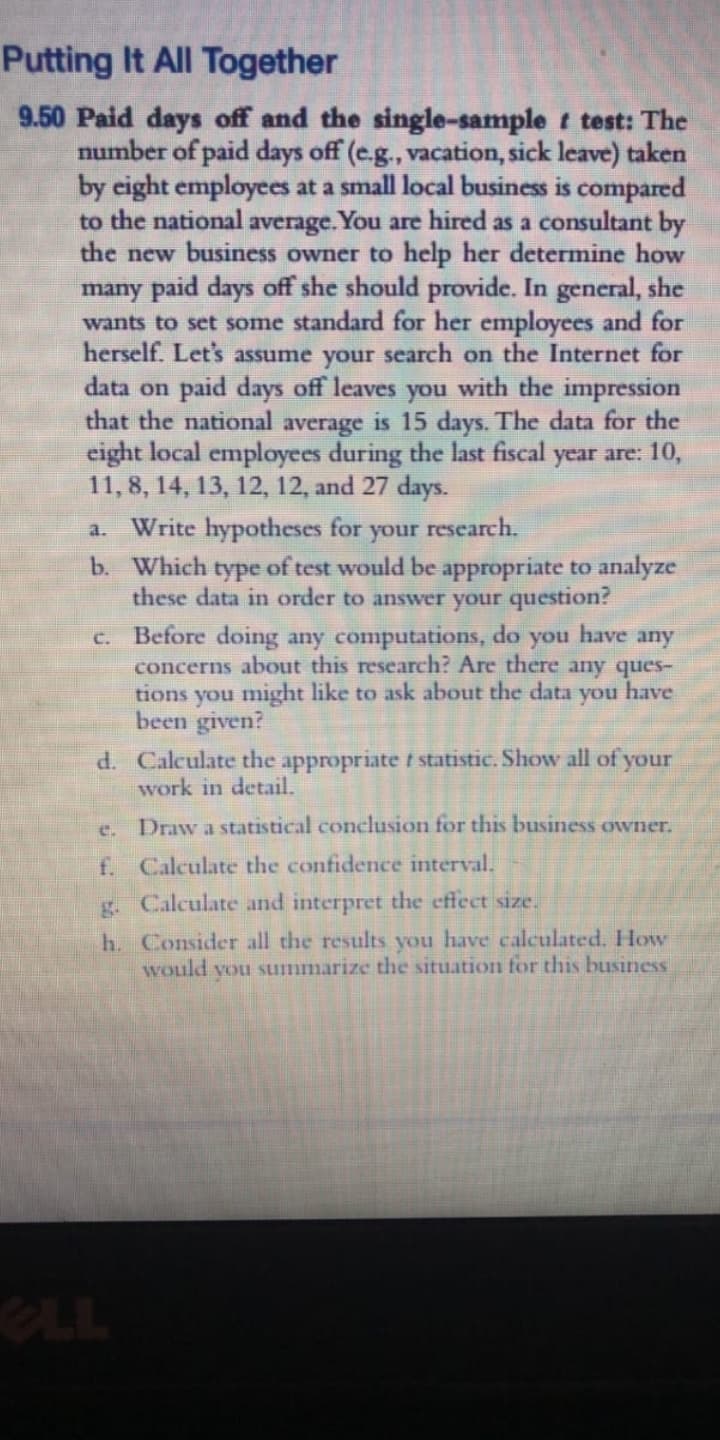 Putting It All Together
9.50 Paid days off and the single-sample t test: The
number of paid days off (e.g., vacation, sick leave) taken
by eight employees at a small local business is compared
to the national average.You are hired as a consultant by
the new business owner to help her determine how
many paid days off she should provide. In general, she
wants to set some standard for her employees and for
herself. Let's assume your search on the Internet for
data on paid days off leaves you with the impression
that the national average is 15 days. The data for the
eight local employees during the last fiscal year are: 10,
11, 8, 14, 13, 12, 12, and 27 days.
Write hypotheses for
a.
your
research.
b. Which type of test would be appropriate to analyze
these data in order to answer your question?
c. Before doing any computations, do
concerns about this research? Are there any ques-
tions you might like to ask about the data
been given?
d. Calculate the appropriate t statistic. Show all of your
work in detail.
you
have
any
you
have
Draw a statistical conclusion for this business owner.
e.
f. Calculate the confidence interval.
g. Calculate and interpret the effect size.
h. Consider all the results you have calculated. Howv
would you summarize the situation for this business
eLL
