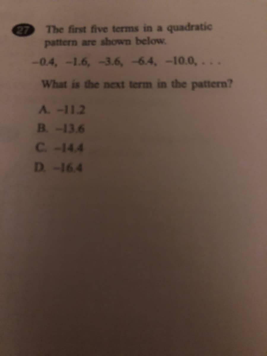 The first five terms in a quadratic
pattern are shown below.
-0.4,-1.6,-3.6,-6.4, -10.0,. . .
What is the next term in the pattern?
A.-11.2
B.-13.6
C-14.4
D-16.4
