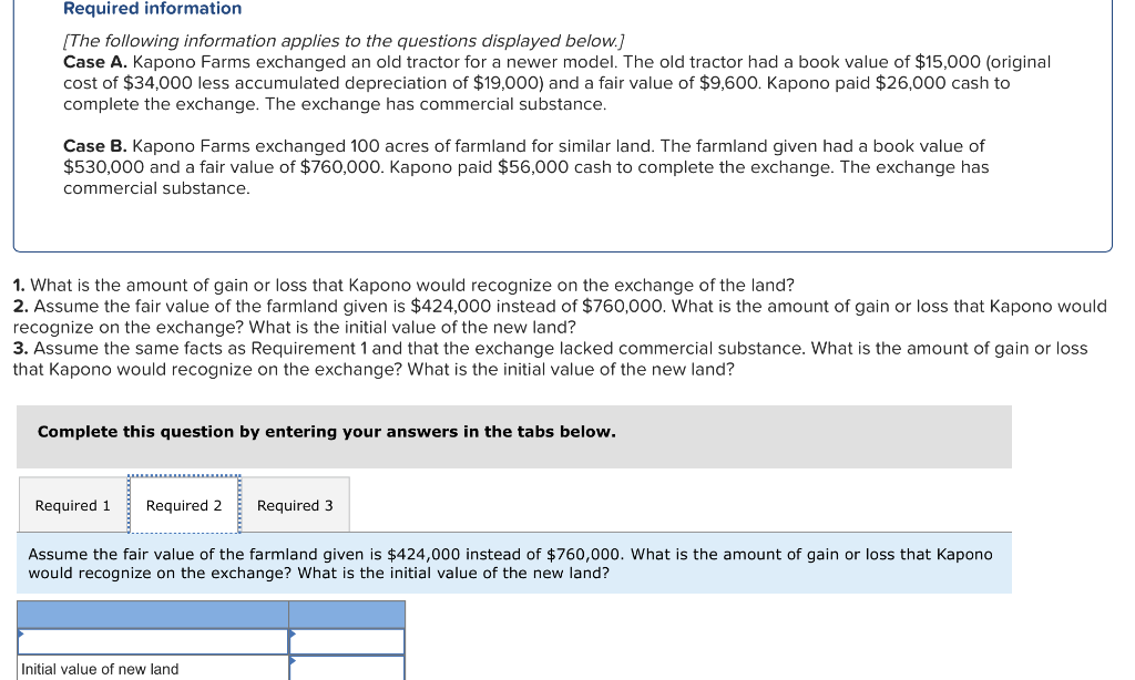 Required information
[The following information applies to the questions displayed below.]
Case A. Kapono Farms exchanged an old tractor for a newer model. The old tractor had a book value of $15,000 (original
cost of $34,000 less accumulated depreciation of $19,000) and a fair value of $9,600. Kapono paid $26,000 cash to
complete the exchange. The exchange has commercial substance.
Case B. Kapono Farms exchanged 100 acres of farmland for similar land. The farmland given had a book value of
$530,000 and a fair value of $760,000. Kapono paid $56,000 cash to complete the exchange. The exchange has
commercial substance.
1. What is the amount of gain or loss that Kapono would recognize on the exchange of the land?
2. Assume the fair value of the farmland given is $424,000 instead of $760,000. What is the amount of gain or loss that Kapono would
recognize on the exchange? What is the initial value of the new land?
3. Assume the same facts as Requirement 1 and that the exchange lacked commercial substance. What is the amount of gain or loss
that Kapono would recognize on the exchange? What is the initial value of the new land?
Complete this question by entering your answers in the tabs below.
Required 1 Required 2 Required 3
Assume the fair value of the farmland given is $424,000 instead of $760,000. What is the amount of gain or loss that Kapono
would recognize on the exchange? What is the initial value of the new land?
Initial value of new land