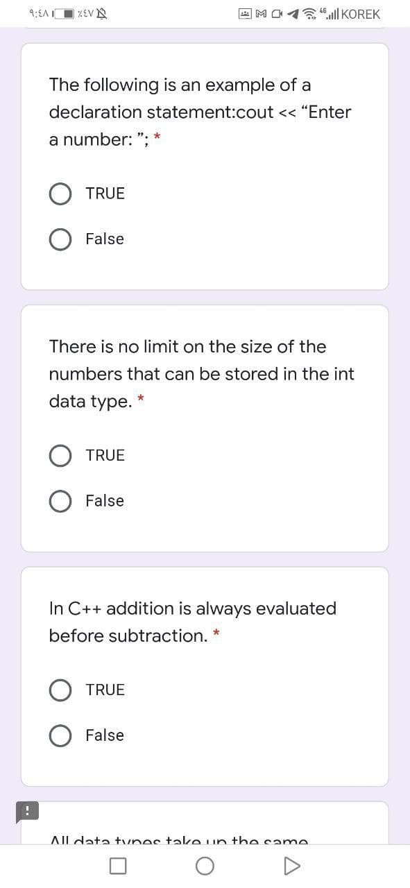 9:{A O %EV N
all KOREK
The following is an example of a
declaration statement:cout << "Enter
a number: ": *
TRUE
False
There is no limit on the size of the
numbers that can be stored in the int
data type. *
TRUE
False
In C++ addition is always evaluated
before subtraction. *
TRUE
False
AIL data tynes take un the same
