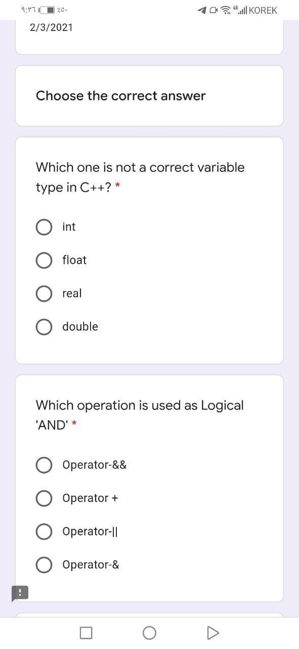 10 "ll KOREK
2/3/2021
Choose the correct answer
Which one is not a correct variable
type in C++? *
int
float
real
double
Which operation is used as Logical
'AND' *
Operator-&&
Operator +
Operator-||
Operator-&
