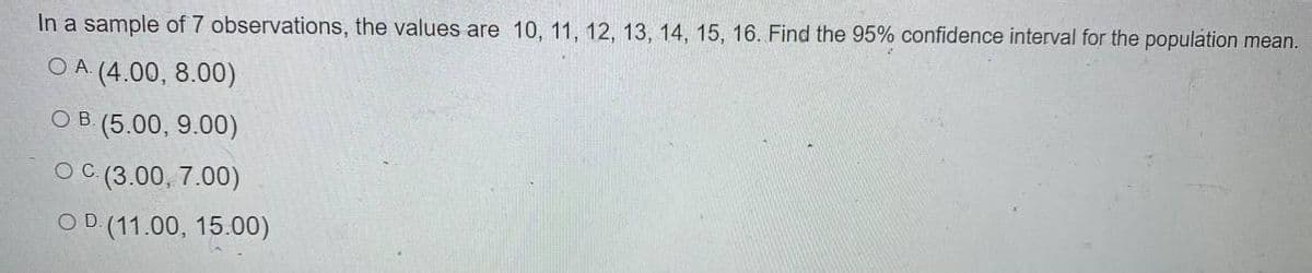 In a sample of 7 observations, the values are 10, 11, 12, 13, 14, 15, 16. Find the 95% confidence interval for the population mean.
OA (4.00, 8.00)
O B (5.00, 9.00)
O (3.00, 7.00)
C.
OD (11.00, 15.00)
