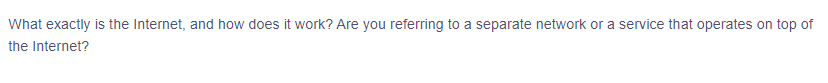 What exactly is the Internet, and how does it work? Are you referring to a separate network or a service that operates on top of
the Internet?
