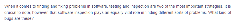 When it comes to finding and fixing problems in software, testing and inspection are two of the most important strategies. It is
crucial to note, however, that software inspection plays an equally vital role in finding different sorts of problems. What kind of
bugs are these?