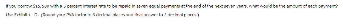 If you borrow $15,500 with a 5 percent interest rate to be repaid in seven equal payments at the end of the next seven years, what would be the amount of each payment?
Use Exhibit 1 - D. (Round your PVA factor to 3 decimal places and final answer to 2 decimal places.)