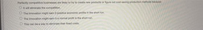 Perfectly competitive businesses are likely to try to create new products or figure out cost-saving production methods because
O It will eliminate the competition.
O The innovation might earn it positive economic profits in the short nun.
O The innovation might earn it a normal profit in the short run.
O This can be a way to eliminate their fixed costs.
