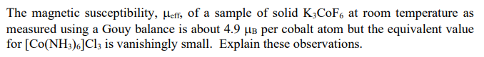 The magnetic susceptibility, ler, of a sample of solid K3COF6 at room temperature as
measured using a Gouy balance is about 4.9 µB per cobalt atom but the equivalent value
for [Co(NH3)6]Cl3 is vanishingly small. Explain these observations.
