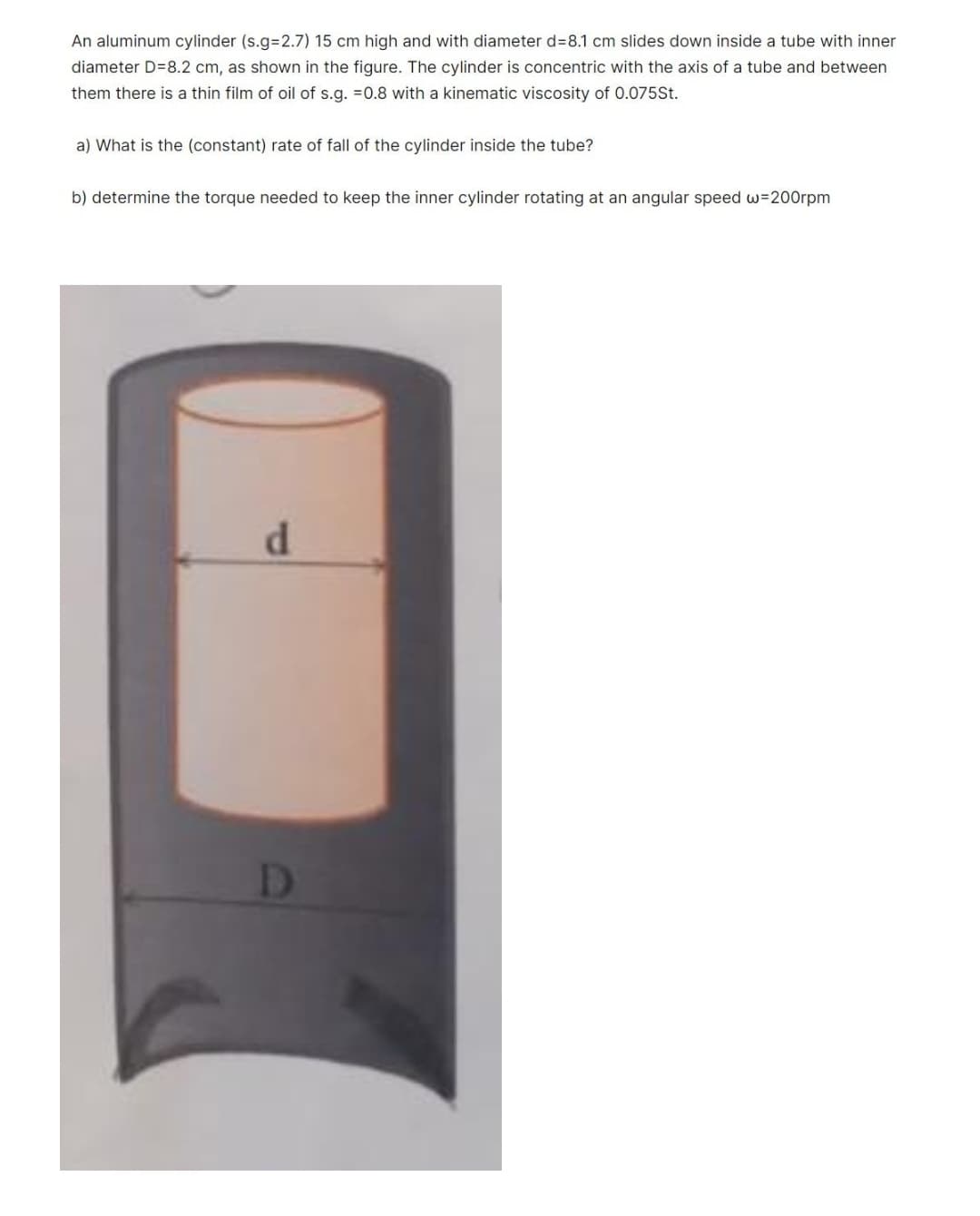 An aluminum cylinder (s.g=2.7) 15 cm high and with diameter d=8.1 cm slides down inside a tube with inner
diameter D=8.2 cm, as shown in the figure. The cylinder is concentric with the axis of a tube and between
them there is a thin film of oil of s.g. =0.8 with a kinematic viscosity of 0.075St.
a) What is the (constant) rate of fall of the cylinder inside the tube?
b) determine the torque needed to keep the inner cylinder rotating at an angular speed w=200rpm
D
